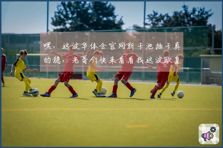 嘿，这波华体会官网新卡池抽卡真的稳，老哥们快来看看我这波欧皇经验分享！